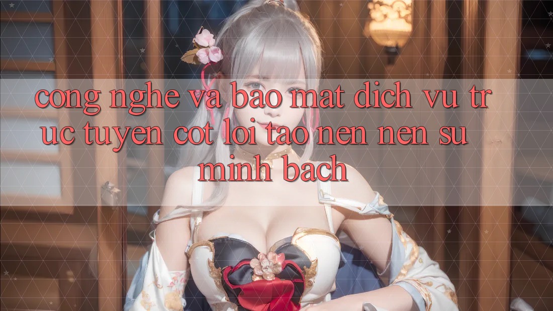 Công Nghệ Và Bảo Mật – Dịch vụ trực tuyến Cốt Lõi Tạo nên Nên Sự Minh bạch