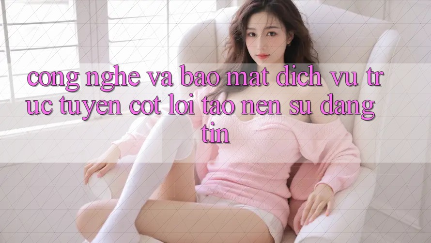 Công Nghệ Và Bảo Mật – Dịch vụ trực tuyến Cốt Lõi Tạo Nên Sự Đáng tin