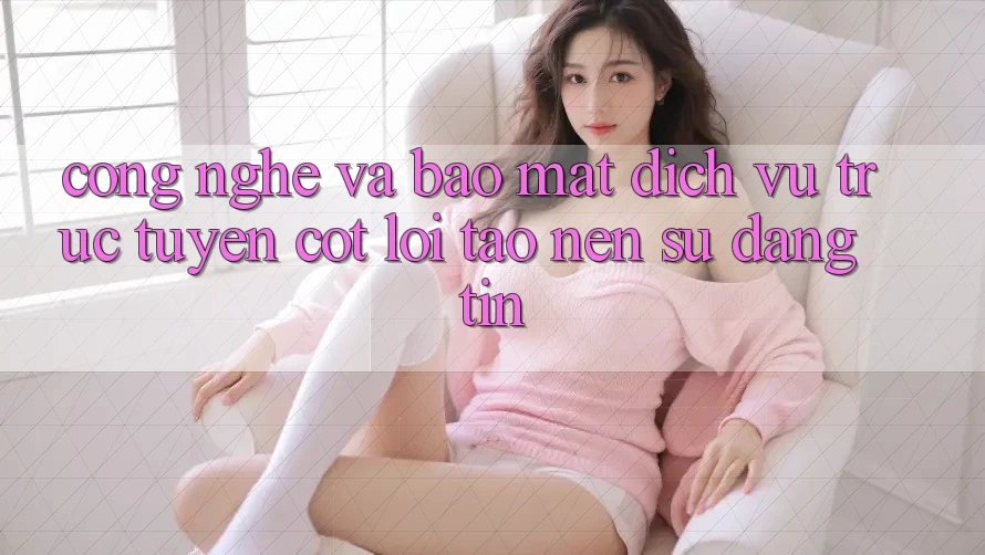 Công Nghệ Và Bảo Mật – Dịch vụ trực tuyến Cốt Lõi Tạo Nên Sự Đáng tin