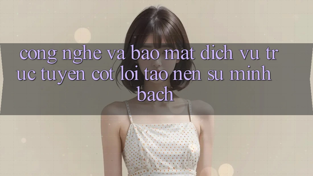 Công Nghệ Và Bảo Mật – Dịch vụ trực tuyến Cốt Lõi Tạo Nên Sự Minh bạch