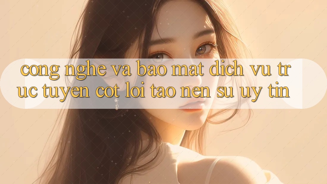 Công Nghệ Và Bảo Mật – Dịch vụ trực tuyến Cốt Lõi Tạo Nên Sự Uy Tín