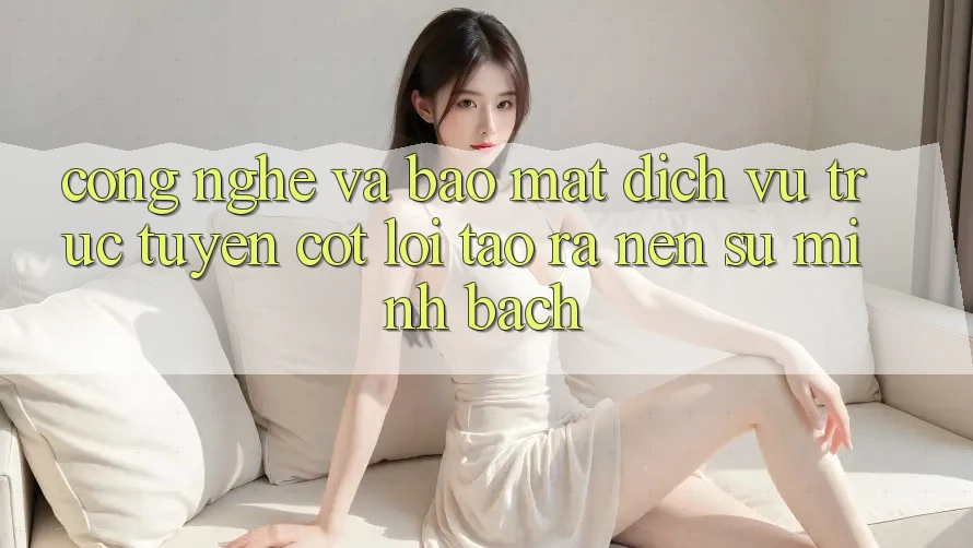 Công Nghệ Và Bảo mật – Dịch vụ trực tuyến Cốt Lõi Tạo ra Nên Sự Minh bạch
