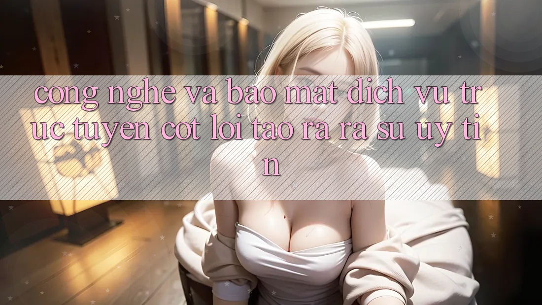 Công Nghệ Và Bảo Mật – Dịch vụ trực tuyến Cốt Lõi Tạo ra ra Sự Uy Tín