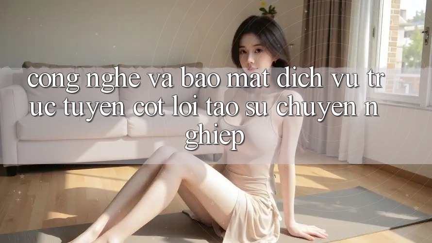 Công Nghệ Và Bảo Mật – Dịch vụ trực tuyến Cốt Lõi Tạo Sự Chuyên nghiệp