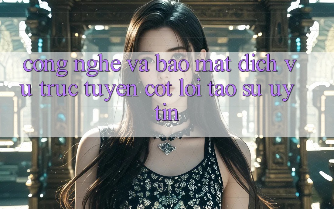 Công Nghệ Và Bảo Mật – Dịch vụ trực tuyến Cốt Lõi Tạo Sự Uy Tín
