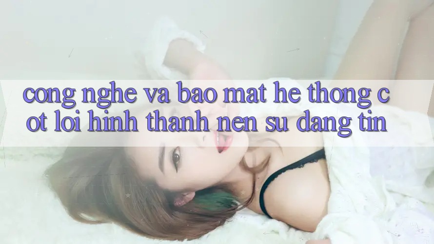 Công Nghệ Và Bảo Mật – Hệ thống Cốt Lõi Hình thành Nên Sự Đáng tin