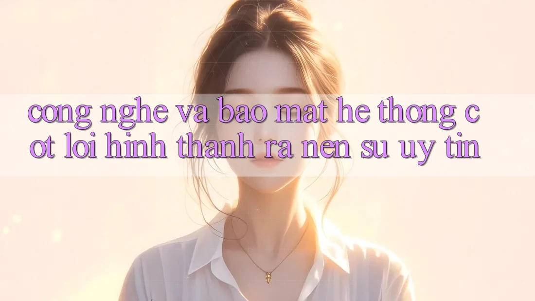 Công Nghệ Và Bảo Mật – Hệ thống Cốt Lõi Hình thành ra Nên Sự Uy Tín