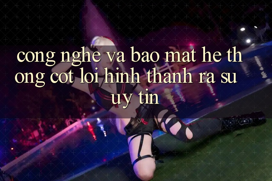 Công Nghệ Và Bảo Mật – Hệ thống Cốt Lõi Hình thành ra Sự Uy Tín