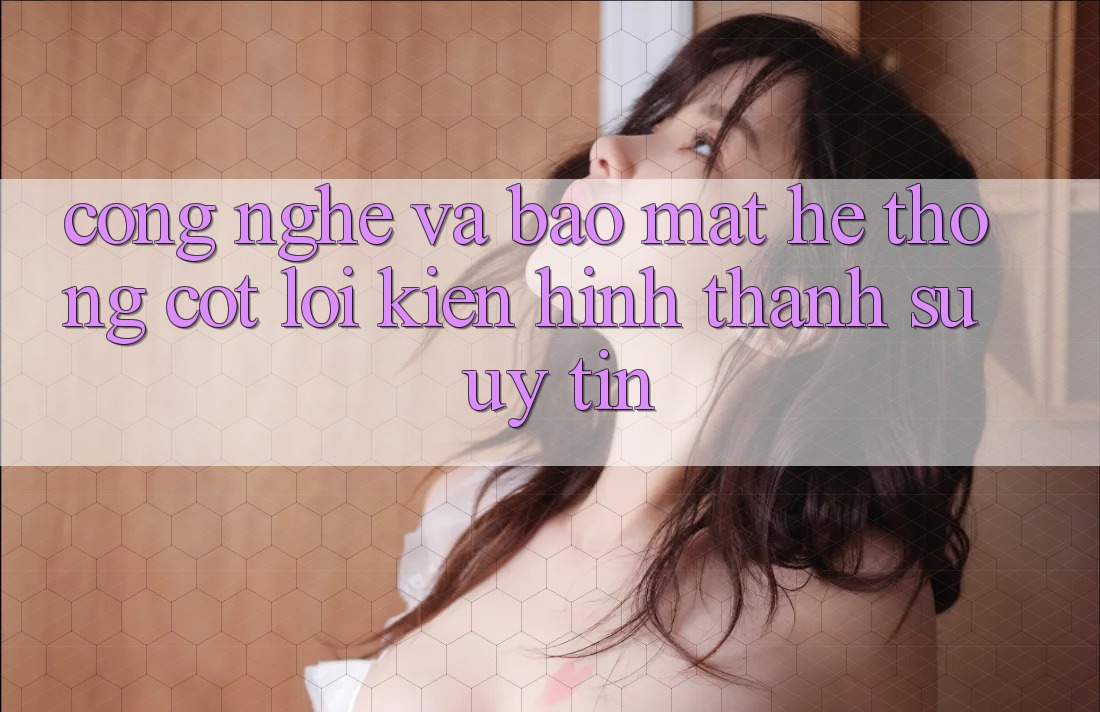 Công Nghệ Và Bảo mật – Hệ thống Cốt Lõi Kiến hình thành Sự Uy Tín
