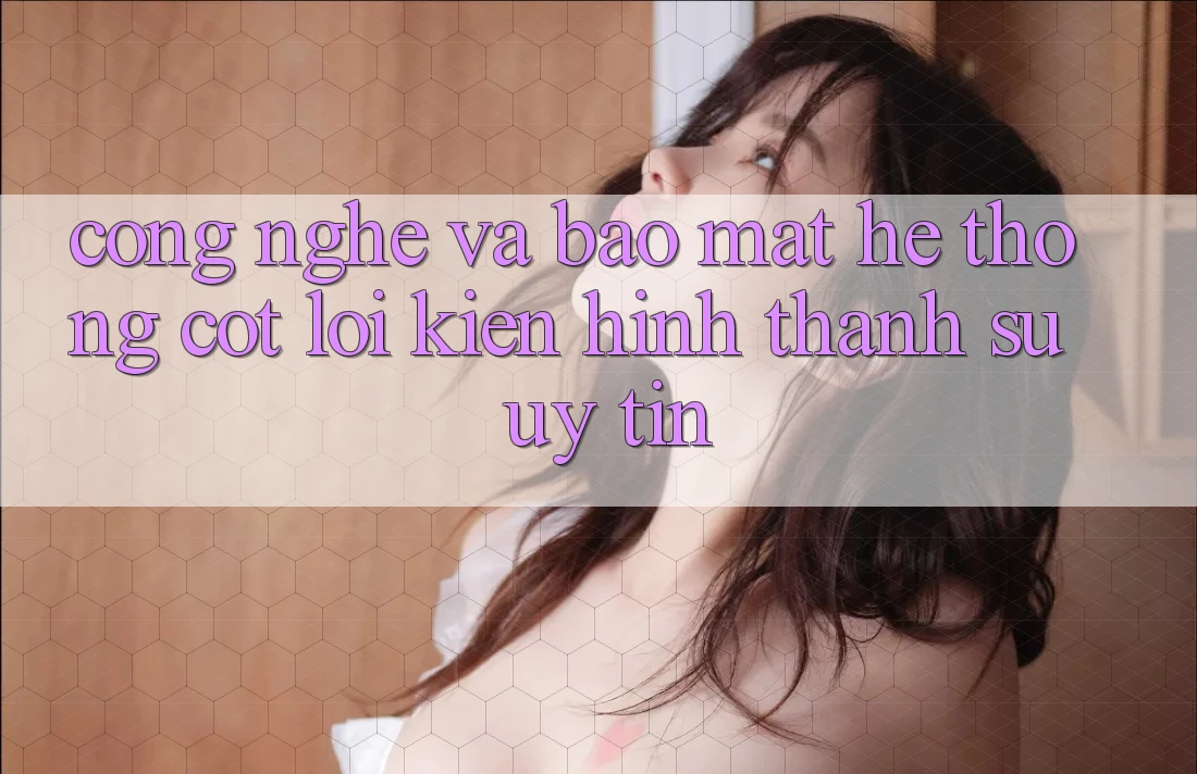 Công Nghệ Và Bảo Mật – Hệ thống Cốt Lõi Kiến hình thành Sự Uy Tín