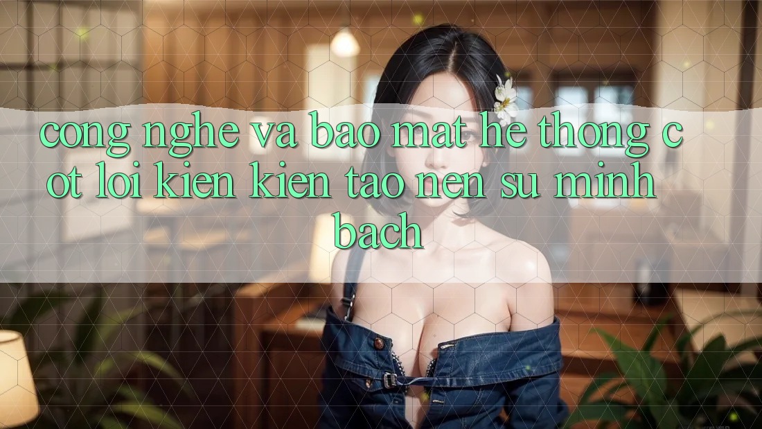 Công Nghệ Và Bảo Mật – Hệ thống Cốt Lõi Kiến kiến tạo Nên Sự Minh bạch