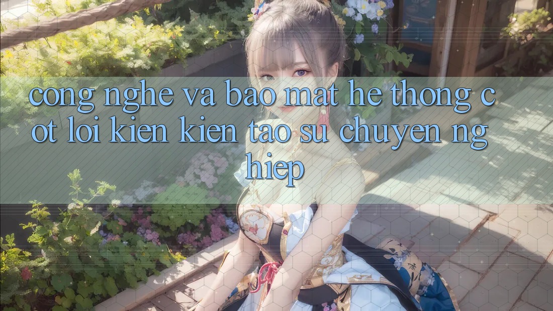 Công Nghệ Và Bảo Mật – Hệ thống Cốt Lõi Kiến kiến tạo Sự Chuyên nghiệp