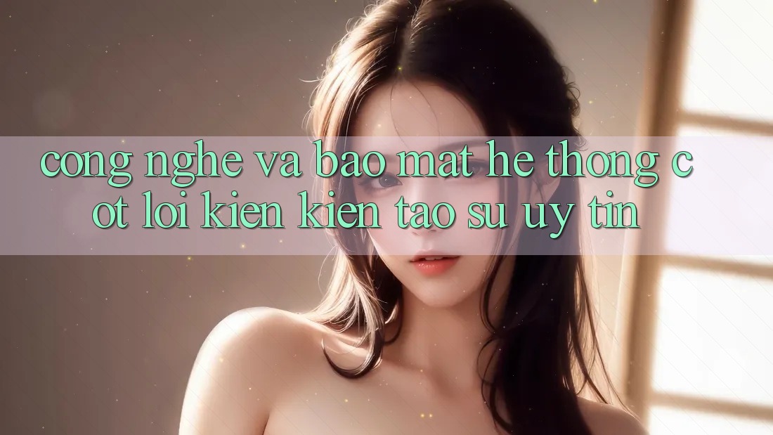 Công Nghệ Và Bảo Mật – Hệ thống Cốt Lõi Kiến kiến tạo Sự Uy Tín