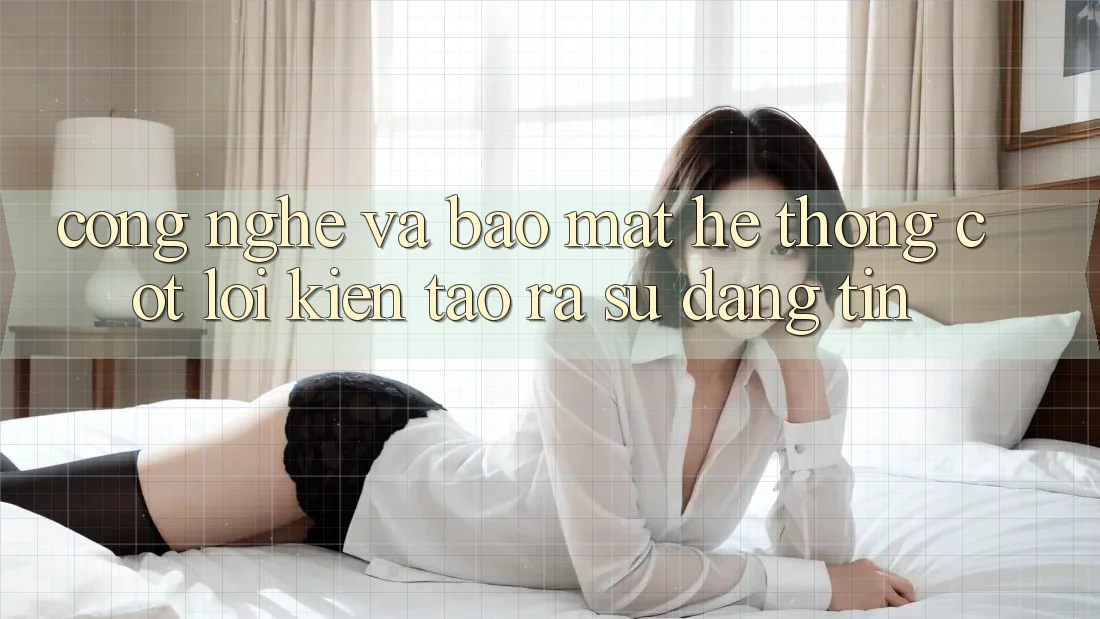 Công Nghệ Và Bảo Mật – Hệ thống Cốt Lõi Kiến tạo ra Sự Đáng tin