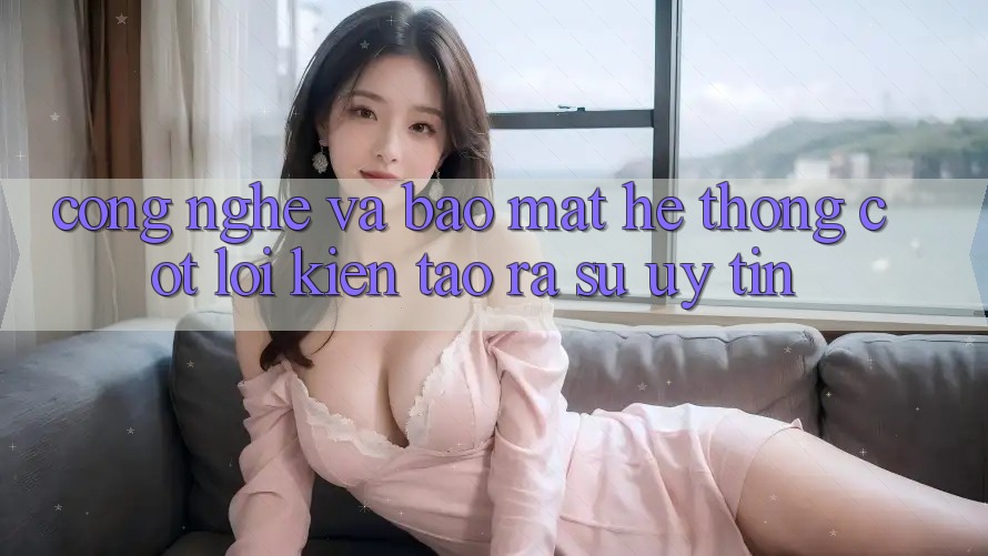 Công Nghệ Và Bảo Mật – Hệ thống Cốt Lõi Kiến tạo ra Sự Uy Tín