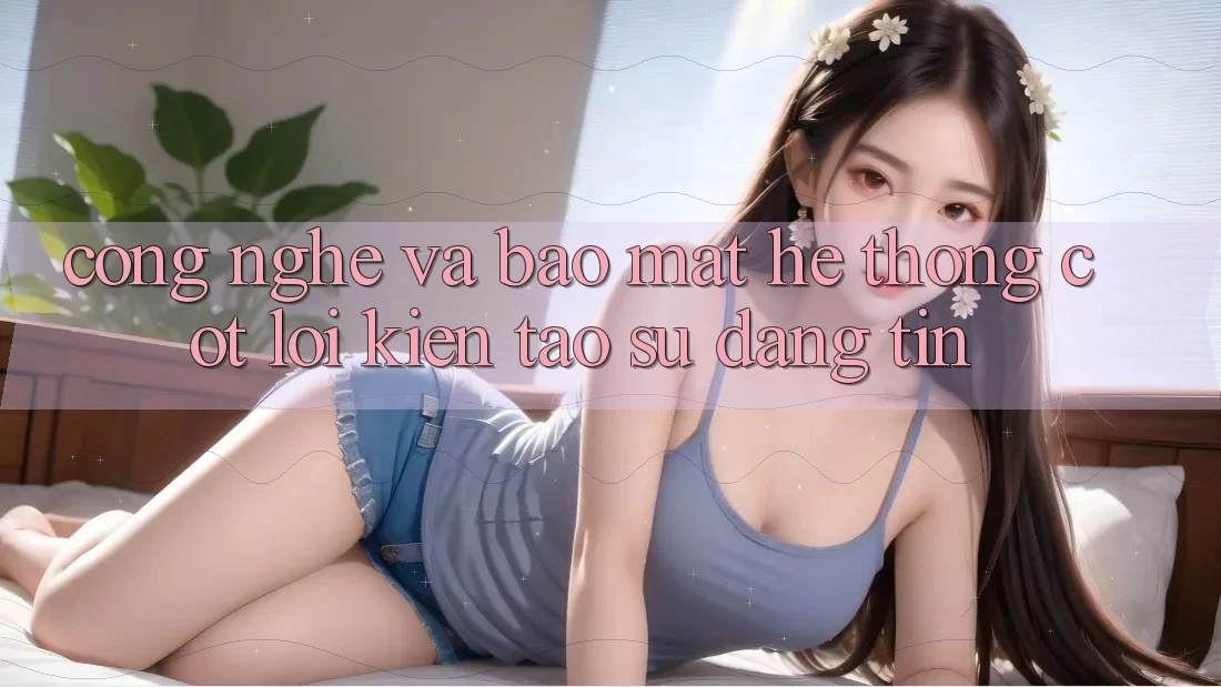 Công Nghệ Và Bảo Mật – Hệ thống Cốt Lõi Kiến tạo Sự Đáng tin
