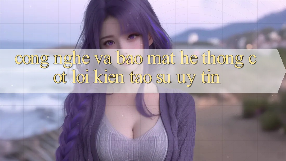 Công Nghệ Và Bảo Mật – Hệ thống Cốt Lõi Kiến tạo Sự Uy Tín