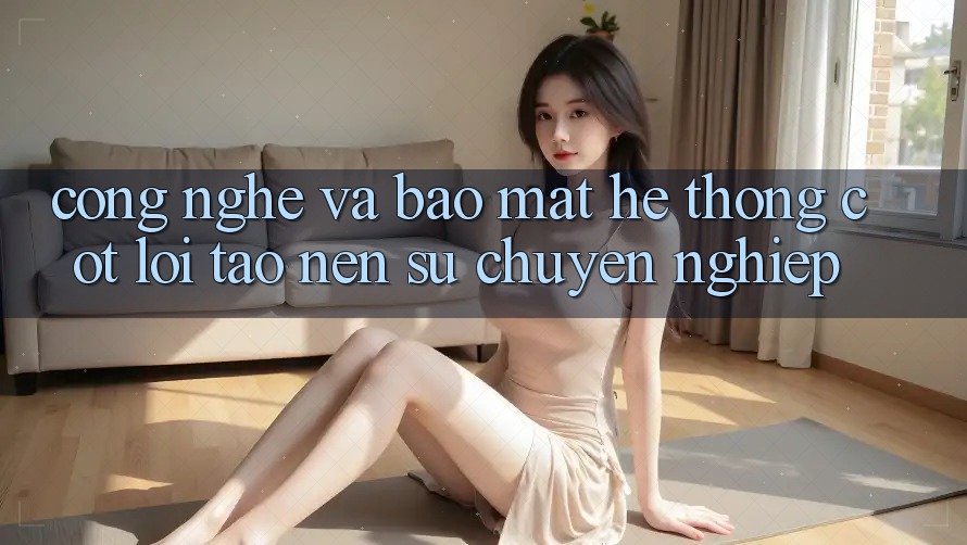 Công Nghệ Và Bảo Mật – Hệ thống Cốt Lõi Tạo nên Sự Chuyên nghiệp