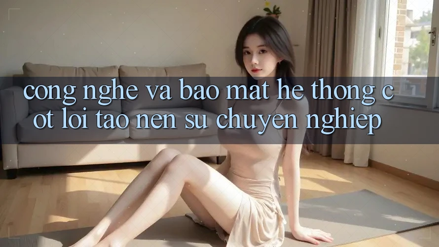 Công Nghệ Và Bảo Mật – Hệ thống Cốt Lõi Tạo Nên Sự Chuyên nghiệp