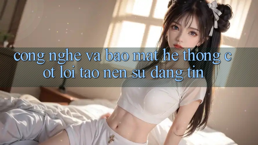 Công Nghệ Và Bảo Mật – Hệ thống Cốt Lõi Tạo Nên Sự Đáng tin