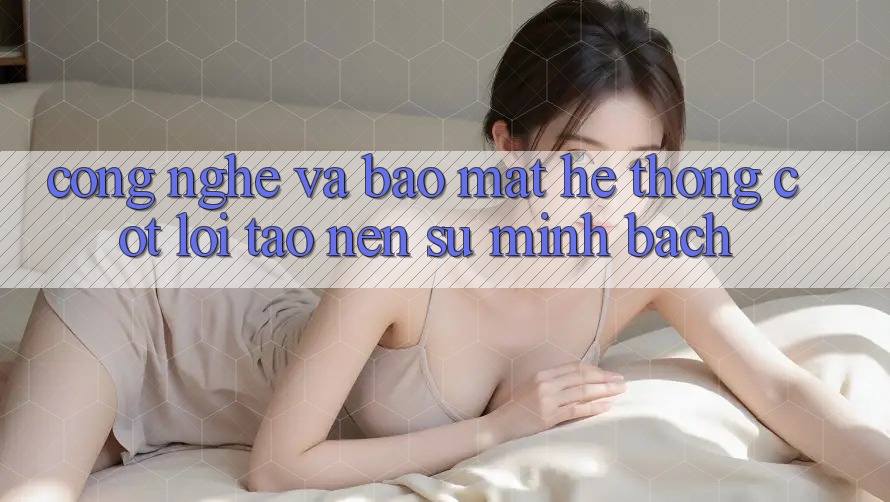 Công Nghệ Và Bảo Mật – Hệ thống Cốt Lõi Tạo Nên Sự Minh bạch Công Nghệ Và Bảo Mật – Hệ thống Cốt Lõi Tạo Nên Sự Minh bạch