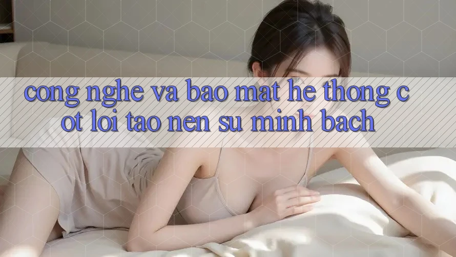 Công Nghệ Và Bảo Mật – Hệ thống Cốt Lõi Tạo Nên Sự Minh bạch Công Nghệ Và Bảo Mật – Hệ thống Cốt Lõi Tạo Nên Sự Minh bạch