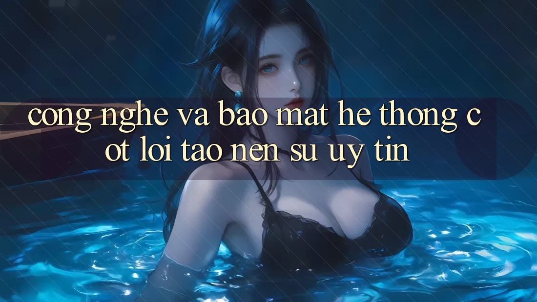 Công Nghệ Và Bảo Mật – Hệ thống Cốt Lõi Tạo Nên Sự Uy Tín