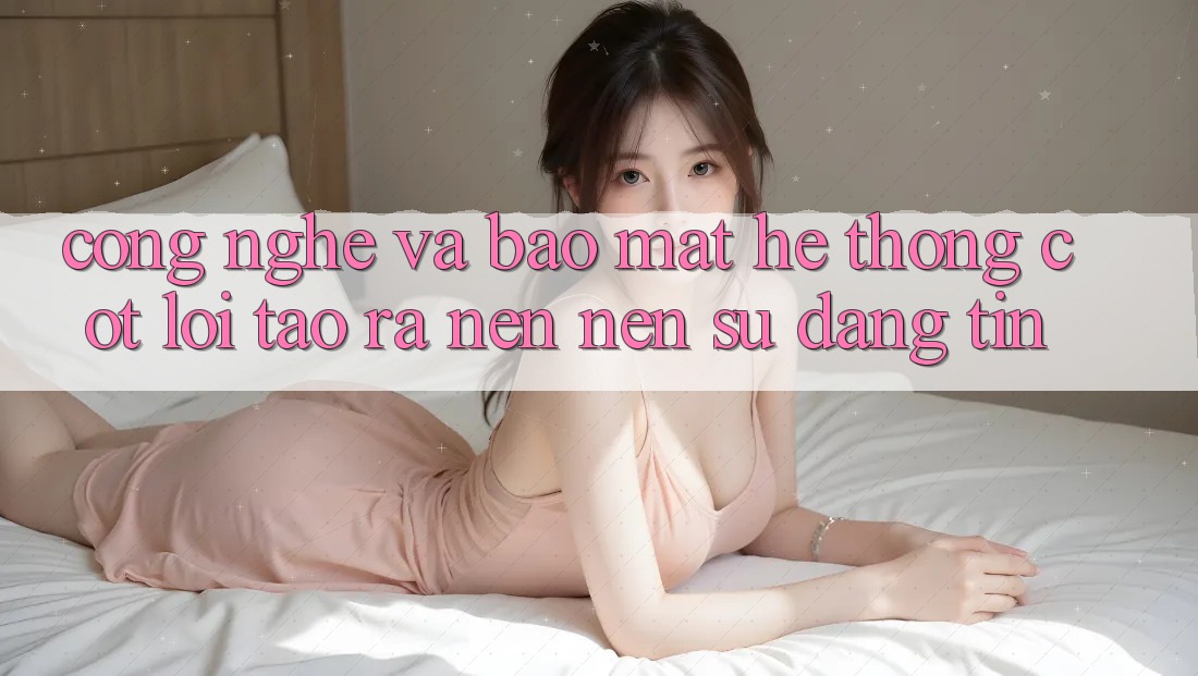 Công Nghệ Và Bảo mật – Hệ thống Cốt Lõi Tạo ra nên Nên Sự Đáng tin