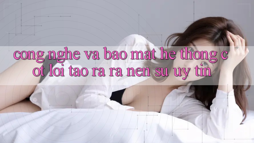 Công Nghệ Và Bảo Mật – Hệ thống Cốt Lõi Tạo ra ra Nên Sự Uy Tín
