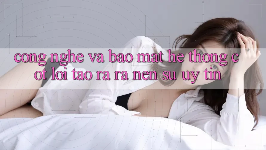 Công Nghệ Và Bảo Mật – Hệ thống Cốt Lõi Tạo ra ra Nên Sự Uy tín