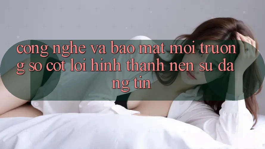 Công Nghệ Và Bảo Mật – Môi trường số Cốt Lõi Hình thành Nên Sự Đáng tin