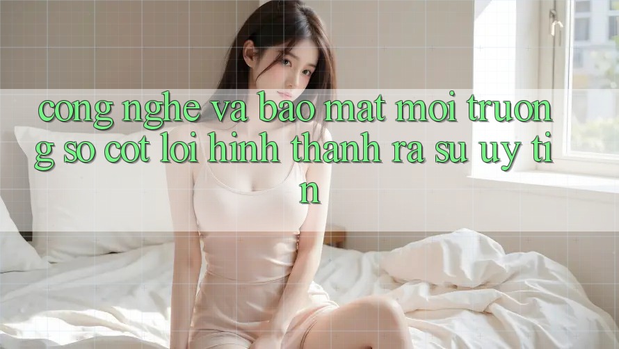 Công Nghệ Và Bảo Mật – Môi trường số Cốt Lõi Hình thành ra Sự Uy Tín