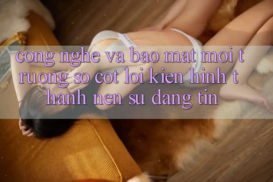 Công Nghệ Và Bảo Mật – Môi trường số Cốt Lõi Kiến hình thành nên Sự Đáng tin