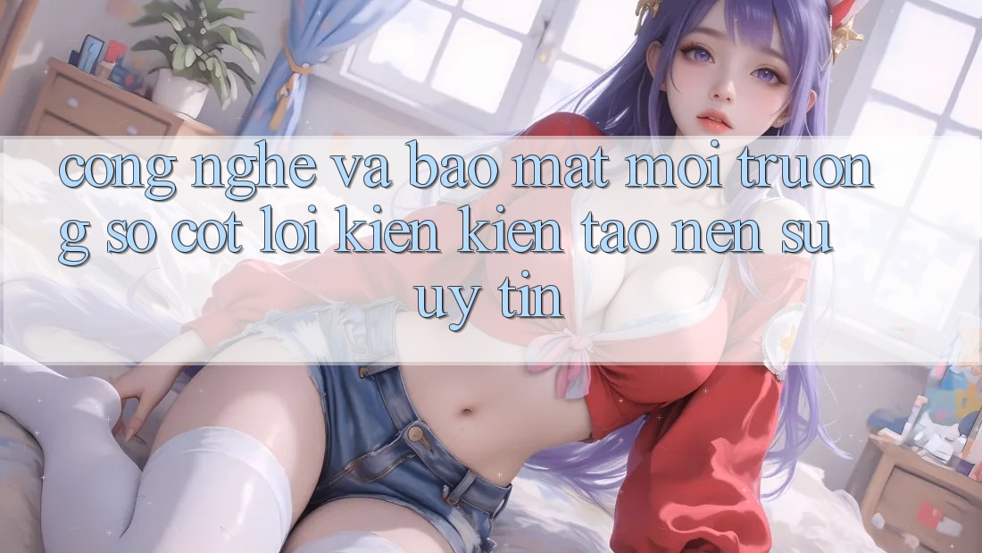 Công Nghệ Và Bảo Mật – Môi trường số Cốt Lõi Kiến kiến tạo Nên Sự Uy Tín