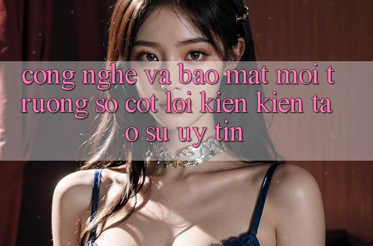 Công Nghệ Và Bảo Mật – Môi trường số Cốt Lõi Kiến kiến tạo Sự Uy Tín