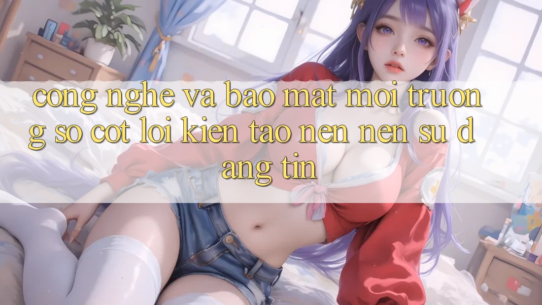 Công Nghệ Và Bảo Mật – Môi trường số Cốt Lõi Kiến tạo nên Nên Sự Đáng tin