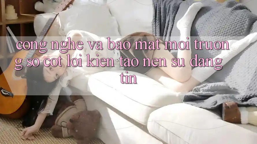 Công Nghệ Và Bảo Mật – Môi trường số Cốt Lõi Kiến tạo nên Sự Đáng tin
