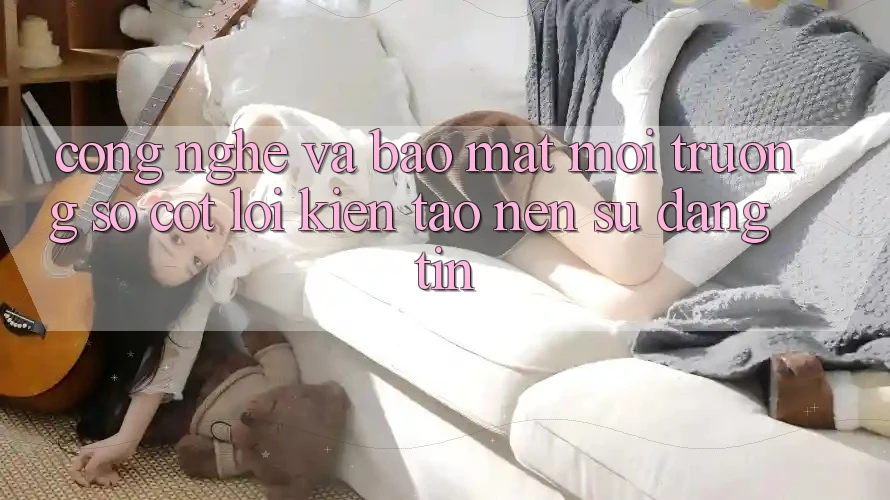 Công Nghệ Và Bảo Mật – Môi trường số Cốt Lõi Kiến tạo Nên Sự Đáng tin