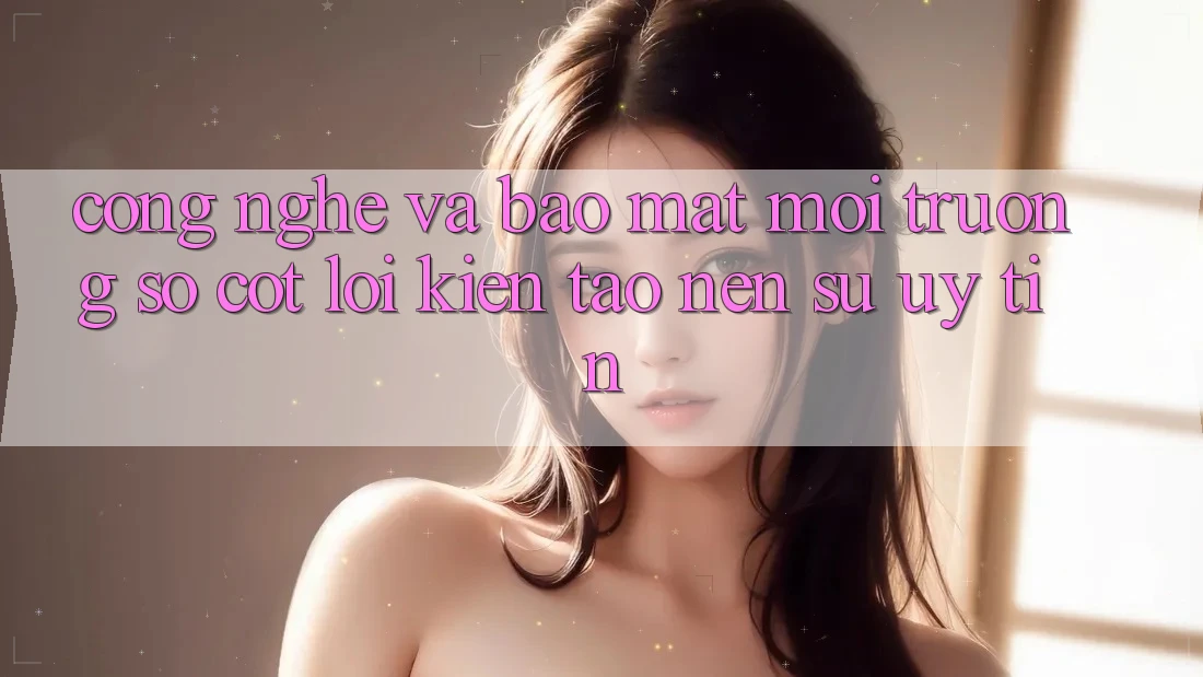 Công Nghệ Và Bảo Mật – Môi trường số Cốt Lõi Kiến tạo Nên Sự Uy Tín
