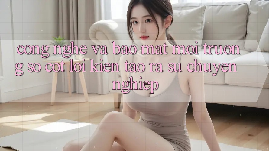 Công Nghệ Và Bảo Mật – Môi trường số Cốt Lõi Kiến tạo ra Sự Chuyên nghiệp