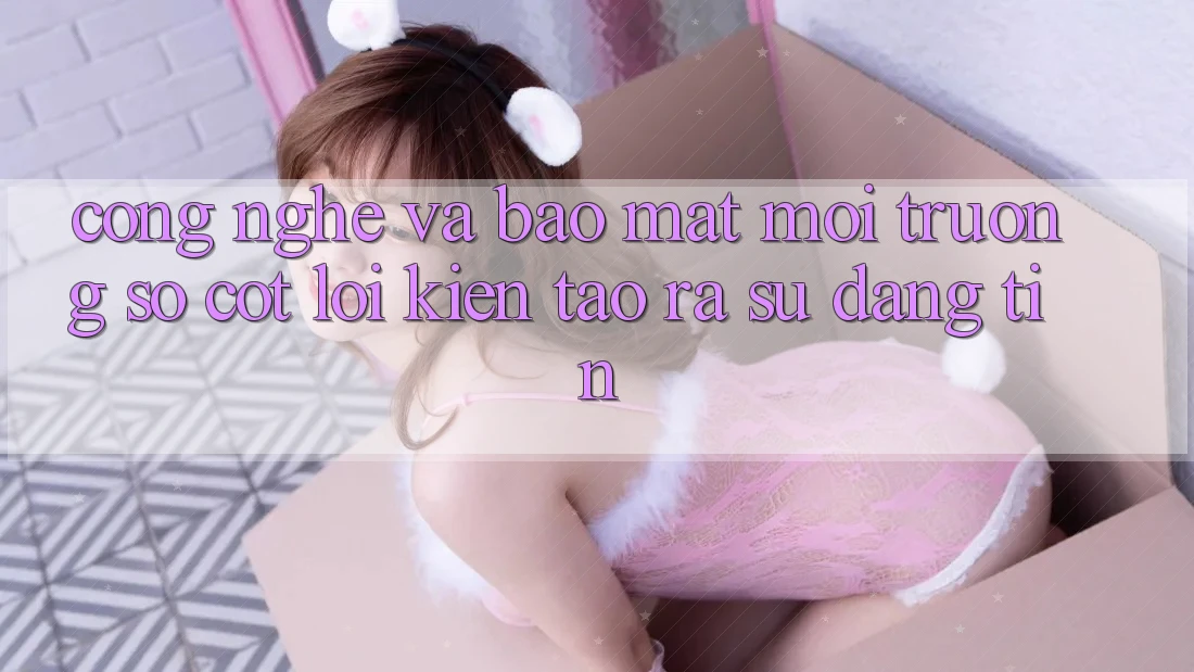 Công Nghệ Và Bảo Mật – Môi trường số Cốt Lõi Kiến tạo ra Sự Đáng tin