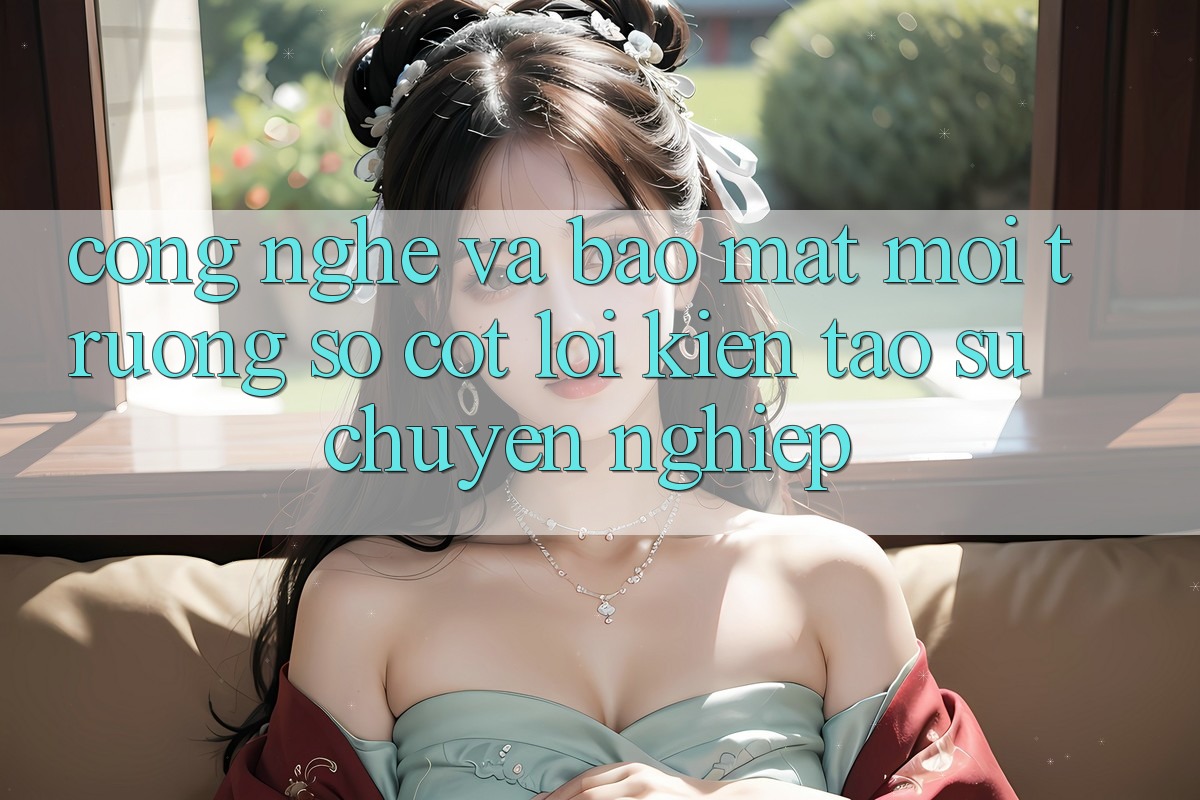 Công Nghệ Và Bảo Mật – Môi trường số Cốt Lõi Kiến tạo Sự Chuyên nghiệp