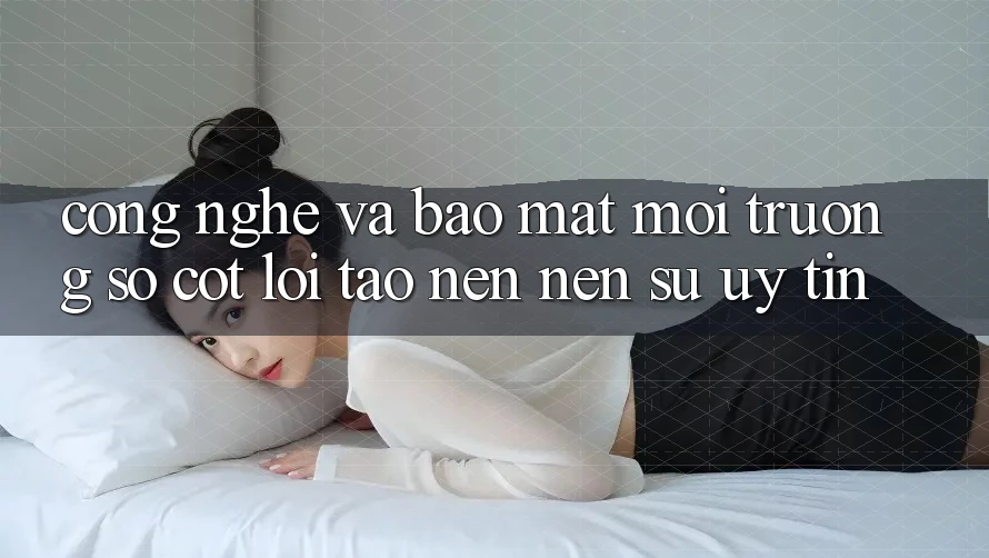 Công Nghệ Và Bảo Mật – Môi trường số Cốt Lõi Tạo nên Nên Sự Uy Tín