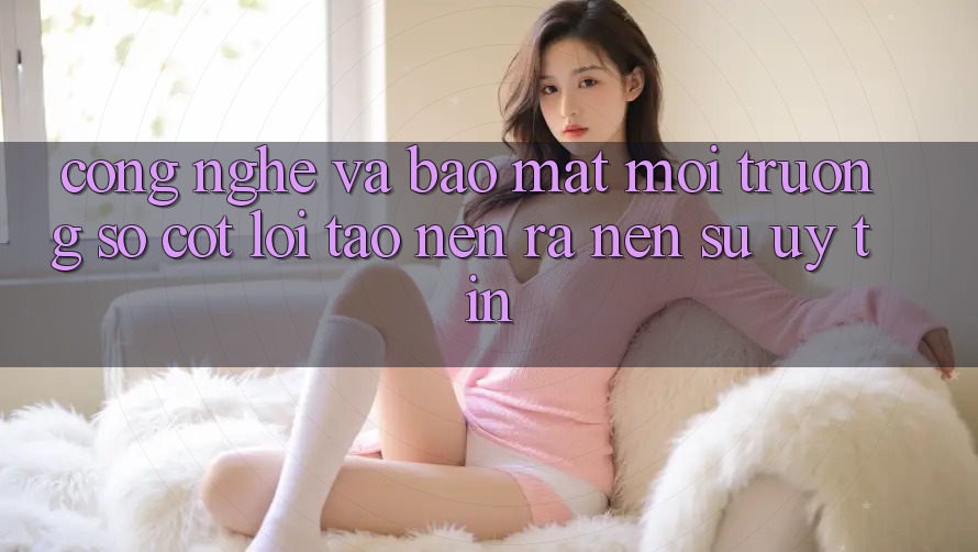 Công Nghệ Và Bảo Mật – Môi trường số Cốt Lõi Tạo nên ra Nên Sự Uy Tín