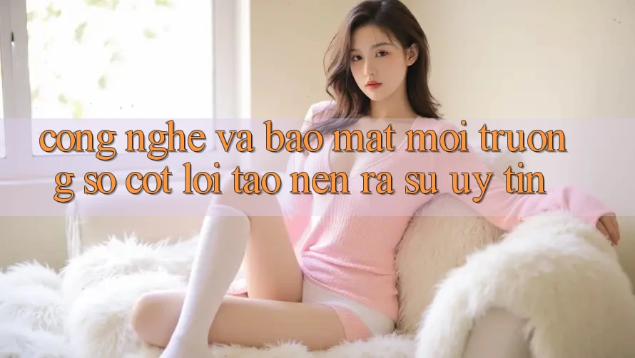 Công Nghệ Và Bảo Mật – Môi trường số Cốt Lõi Tạo nên ra Sự Uy Tín