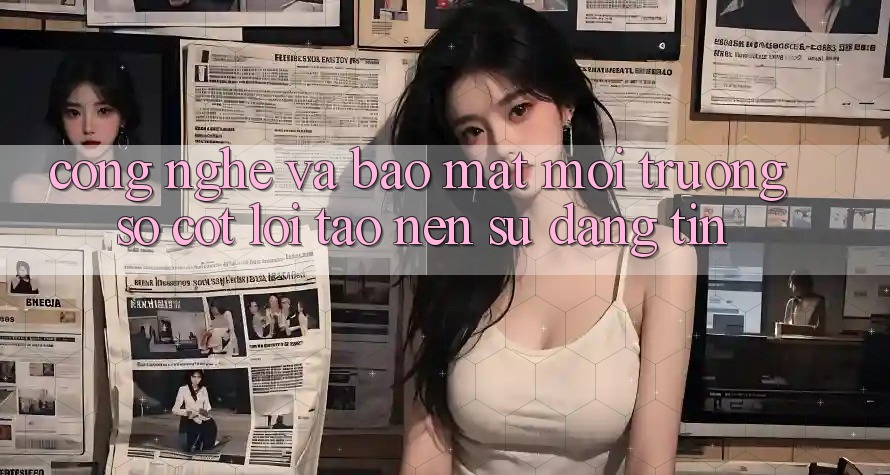 Công Nghệ Và Bảo Mật – Môi trường số Cốt Lõi Tạo Nên Sự Đáng tin