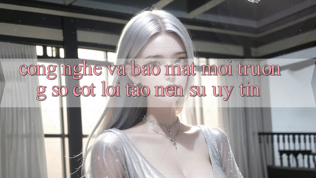 Công Nghệ Và Bảo Mật – Môi trường số Cốt Lõi Tạo Nên Sự Uy Tín