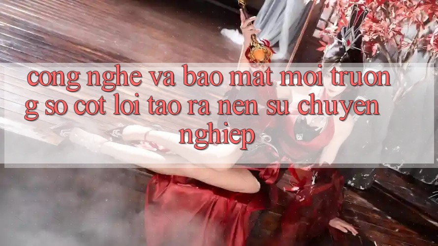 Công Nghệ Và Bảo Mật – Môi trường số Cốt Lõi Tạo ra Nên Sự Chuyên nghiệp