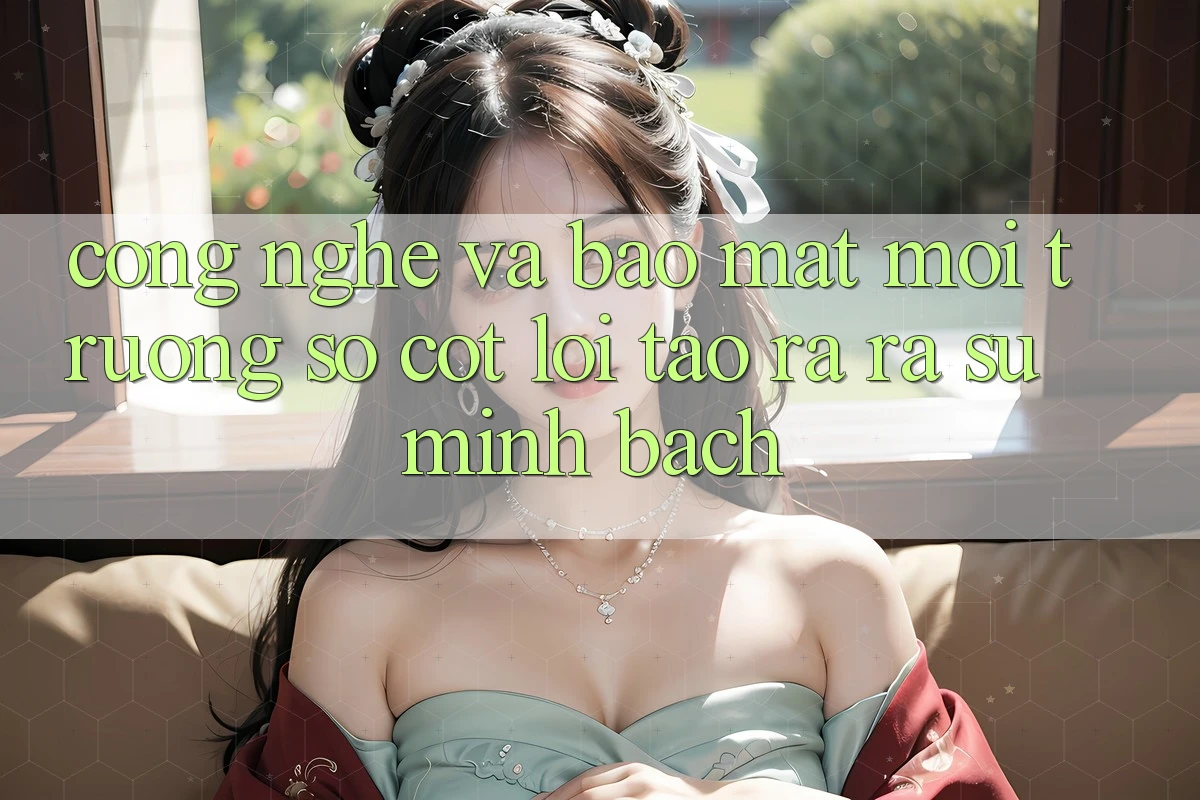 Công Nghệ Và Bảo Mật – Môi trường số Cốt Lõi Tạo ra ra Sự Minh bạch