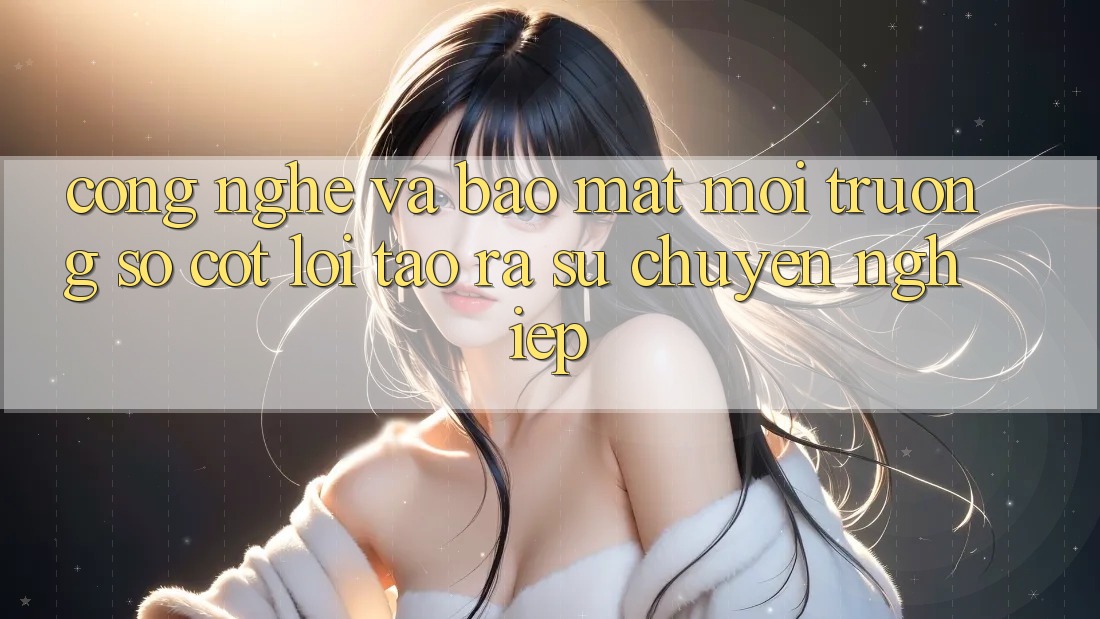Công Nghệ Và Bảo Mật – Môi trường số Cốt Lõi Tạo ra Sự Chuyên nghiệp
